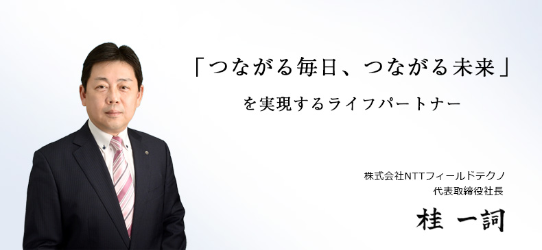 「つながる毎日、つながる未来」を実現するライフパートナー　株式会社NTTフィールドテクノ代表取締役社長　桂　一詞